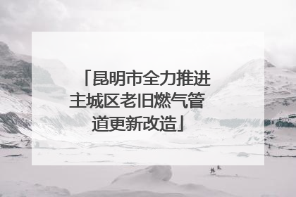 昆明市全力推进主城区老旧燃气管道更新改造