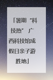 暑期“科技热” 广西科技馆成假日亲子游胜地
