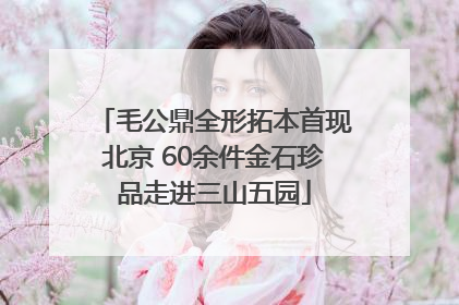 毛公鼎全形拓本首现北京 60余件金石珍品走进三山五园