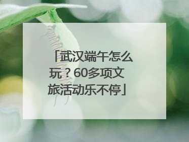 武汉端午怎么玩？60多项文旅活动乐不停