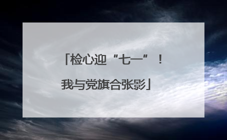 检心迎“七一”！我与党旗合张影