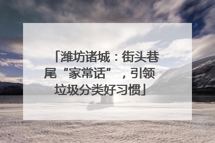 潍坊诸城：街头巷尾“家常话”，引领垃圾分类好习惯