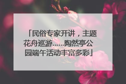 民俗专家开讲，主题花舟巡游……陶然亭公园端午活动丰富多彩