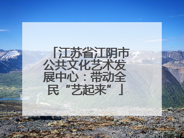 江苏省江阴市公共文化艺术发展中心：带动全民“艺起来”