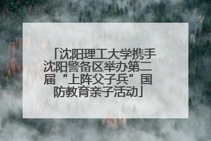 沈阳理工大学携手沈阳警备区举办第二届“上阵父子兵”国防教育亲子活动