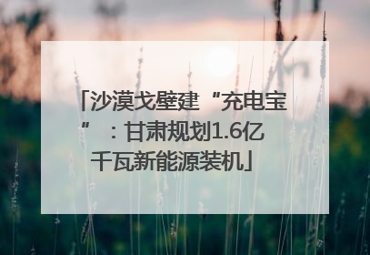沙漠戈壁建“充电宝”：甘肃规划1.6亿千瓦新能源装机