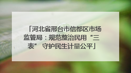 河北省邢台市信都区市场监管局：规范整治民用“三表” 守护民生计量公平