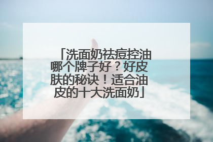 洗面奶祛痘控油哪个牌子好？好皮肤的秘诀！适合油皮的十大洗面奶