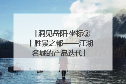 洞见岳阳·坐标②丨胜景之都——江湖名城的产品迭代