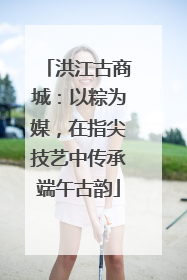 洪江古商城：以粽为媒，在指尖技艺中传承端午古韵