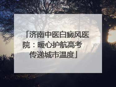 济南中医白癜风医院：暖心护航高考 传递城市温度