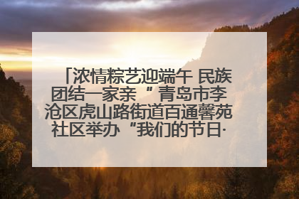 浓情粽艺迎端午 民族团结一家亲“ 青岛市李沧区虎山路街道百通馨苑社区举办“我们的节日·端午“主题活动