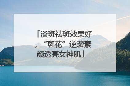淡斑祛斑效果好，“斑花”逆袭素颜透亮女神肌