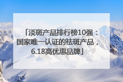 淡斑产品排行榜10强：国家唯一认证的祛斑产品，6.18高优惠品牌
