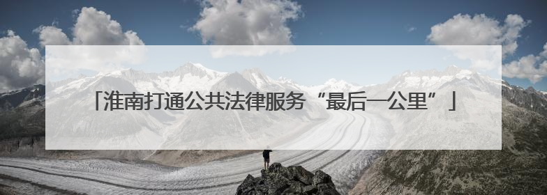 淮南打通公共法律服务“最后一公里”