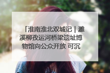 淮南淮北双城记｜濉溪柳孜运河桥梁遗址博物馆向公众开放 可沉浸式触摸历史