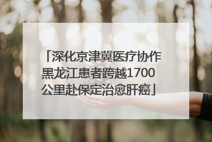 深化京津冀医疗协作 黑龙江患者跨越1700公里赴保定治愈肝癌