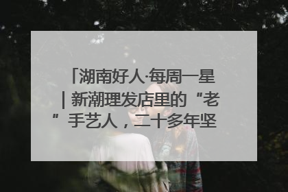 湖南好人·每周一星｜新潮理发店里的“老”手艺人，二十多年坚持5元理发不涨价