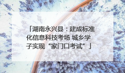 湖南永兴县：建成标准化信息科技考场 城乡学子实现“家门口考试”