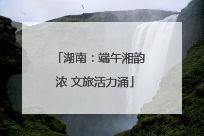 湖南：端午湘韵浓 文旅活力涌