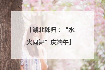 湖北秭归：“水火同舞”庆端午