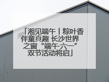 湘见端午丨粽叶香伴童真趣 长沙世界之窗“端午·六一”双节活动将启