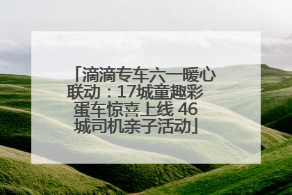 滴滴专车六一暖心联动：17城童趣彩蛋车惊喜上线 46城司机亲子活动