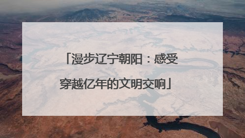 漫步辽宁朝阳：感受穿越亿年的文明交响