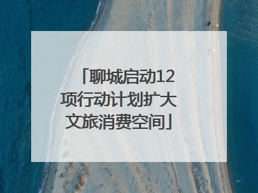 聊城启动12项行动计划扩大文旅消费空间