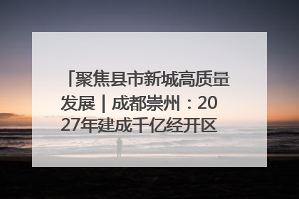 聚焦县市新城高质量发展｜成都崇州：2027年建成千亿经开区、2029年GDP突破750亿元