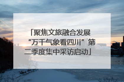 聚焦文旅融合发展 “万千气象看四川”第二季度集中采访启动