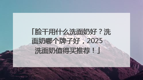 脸干用什么洗面奶好？洗面奶哪个牌子好，2025洗面奶值得买推荐！