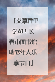 艾草香里学AI！长春市图书馆助老年人乐享节日