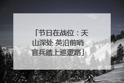 节日在战位：天山深处 英沿前哨官兵踏上巡逻路