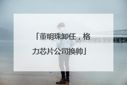 董明珠卸任，格力芯片公司换帅