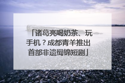 诸葛亮喝奶茶、玩手机？成都青羊推出首部非遗蜀锦短剧