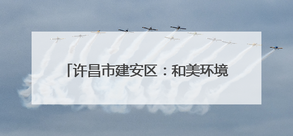 许昌市建安区：和美环境向优行 生态宜居生活甜