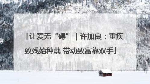 让爱无“碍”｜许加良：重疾致残始种藕 带动致富靠双手