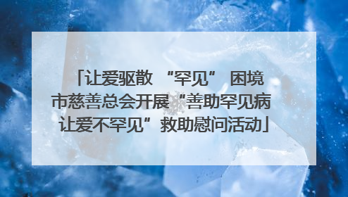 让爱驱散 “罕见” 困境 市慈善总会开展“善助罕见病 让爱不罕见”救助慰问活动