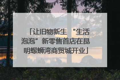 让旧物新生 “生活泡泡”新零售首店在昆明螺蛳湾商贸城开业