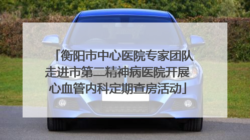 衡阳市中心医院专家团队走进市第二精神病医院开展心血管内科定期查房活动