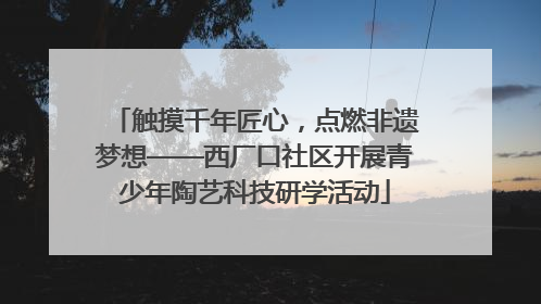 触摸千年匠心，点燃非遗梦想——西厂口社区开展青少年陶艺科技研学活动