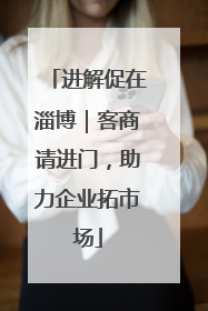 进解促在淄博｜客商请进门，助力企业拓市场