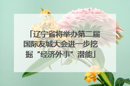 辽宁省将举办第二届国际友城大会进一步挖掘“经济外事”潜能