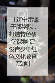 辽宁雷锋干部学院：打造特色研学课程 建设青少年红色文化教育高地