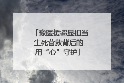 豫医援疆显担当 生死营救背后的用“心”守护