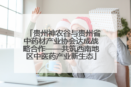 贵州神农谷与贵州省中药材产业协会达成战略合作——共筑西南地区中医药产业新生态
