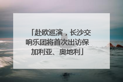 赴欧巡演，长沙交响乐团将首次出访保加利亚、奥地利