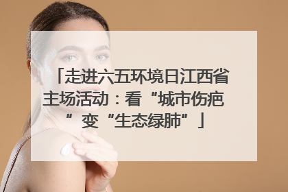 走进六五环境日江西省主场活动：看“城市伤疤”变“生态绿肺”