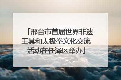 邢台市首届世界非遗王其和太极拳文化交流活动在任泽区举办